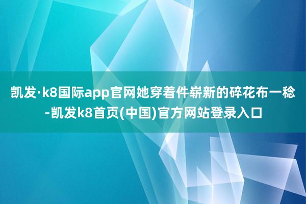 凯发·k8国际app官网她穿着件崭新的碎花布一稔-凯发k8首页(中国)官方网站登录入口