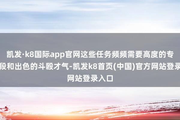 凯发·k8国际app官网这些任务频频需要高度的专科手段和出色的斗殴才气-凯发k8首页(中国)官方网站登录入口