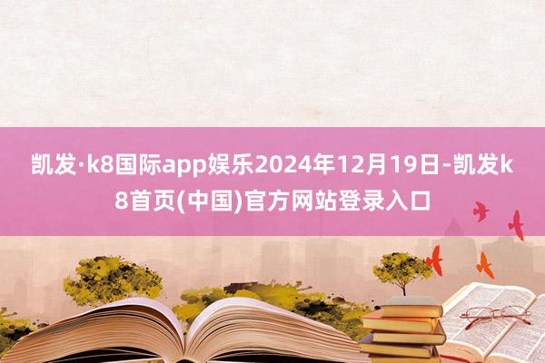 凯发·k8国际app娱乐2024年12月19日-凯发k8首页(中国)官方网站登录入口