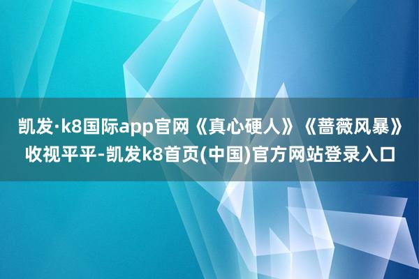 凯发·k8国际app官网《真心硬人》《蔷薇风暴》收视平平-凯发k8首页(中国)官方网站登录入口