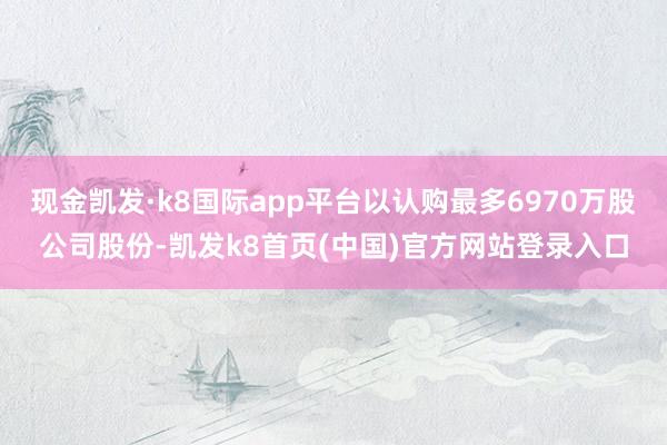 现金凯发·k8国际app平台以认购最多6970万股公司股份-凯发k8首页(中国)官方网站登录入口