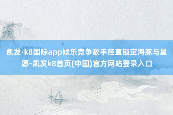 凯发·k8国际app娱乐竞争敌手径直锁定海豚与星愿-凯发k8首页(中国)官方网站登录入口