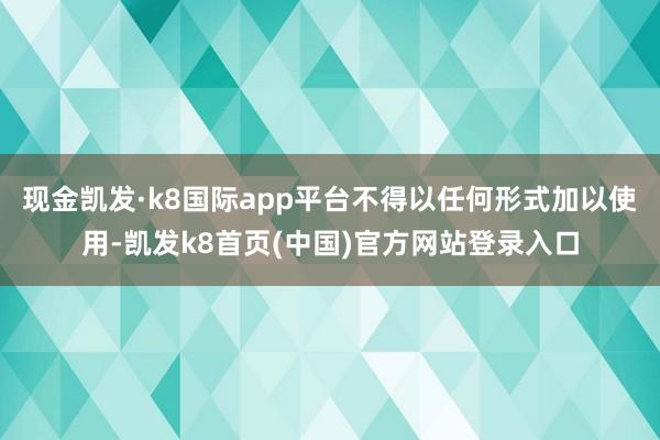 现金凯发·k8国际app平台不得以任何形式加以使用-凯发k8首页(中国)官方网站登录入口