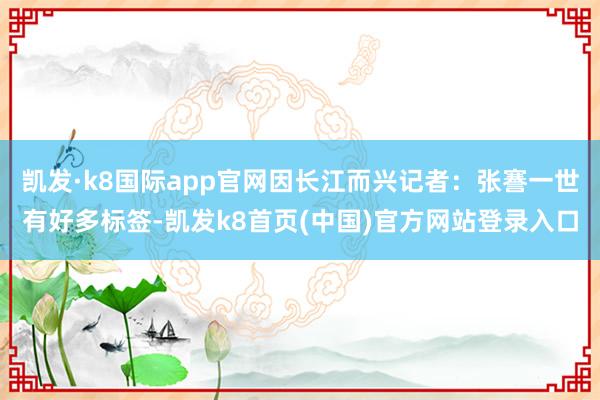 凯发·k8国际app官网因长江而兴记者：张謇一世有好多标签-凯发k8首页(中国)官方网站登录入口