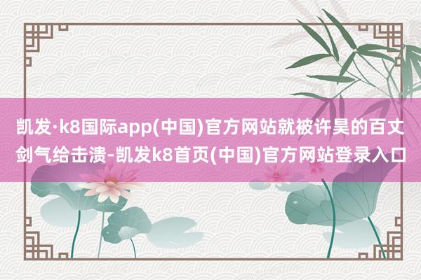 凯发·k8国际app(中国)官方网站就被许昊的百丈剑气给击溃-凯发k8首页(中国)官方网站登录入口