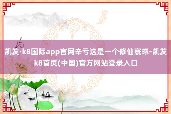 凯发·k8国际app官网辛亏这是一个修仙寰球-凯发k8首页(中国)官方网站登录入口