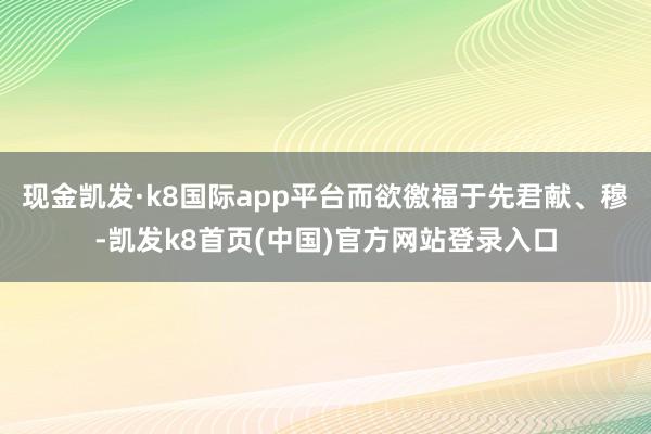 现金凯发·k8国际app平台而欲徼福于先君献、穆-凯发k8首页(中国)官方网站登录入口