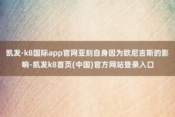 凯发·k8国际app官网亚刻自身因为欧尼吉斯的影响-凯发k8首页(中国)官方网站登录入口