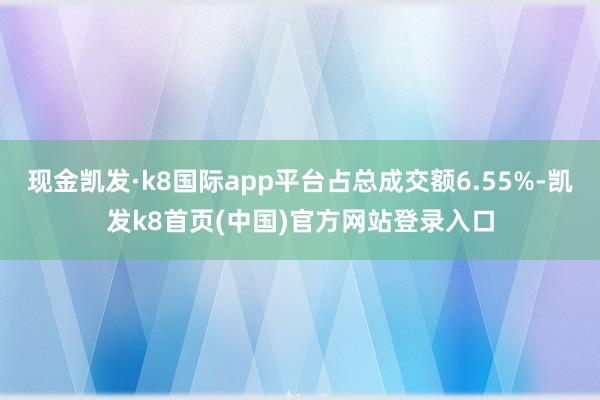 现金凯发·k8国际app平台占总成交额6.55%-凯发k8首页(中国)官方网站登录入口