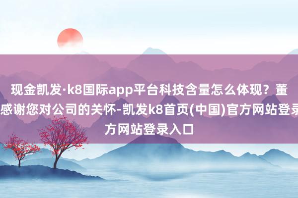 现金凯发·k8国际app平台科技含量怎么体现？董秘： 感谢您对公司的关怀-凯发k8首页(中国)官方网站登录入口