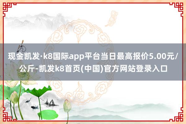 现金凯发·k8国际app平台当日最高报价5.00元/公斤-凯发k8首页(中国)官方网站登录入口