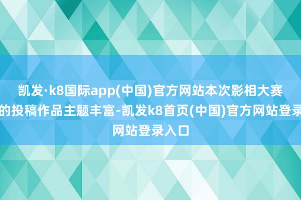 凯发·k8国际app(中国)官方网站本次影相大赛收到的投稿作品主题丰富-凯发k8首页(中国)官方网站登录入口