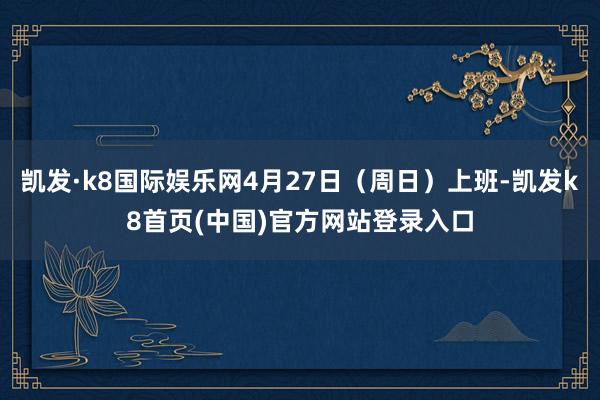 凯发·k8国际娱乐网4月27日（周日）上班-凯发k8首页(中国)官方网站登录入口