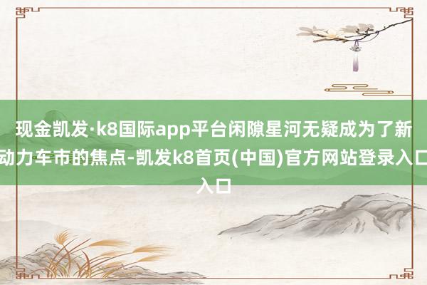 现金凯发·k8国际app平台闲隙星河无疑成为了新动力车市的焦点-凯发k8首页(中国)官方网站登录入口