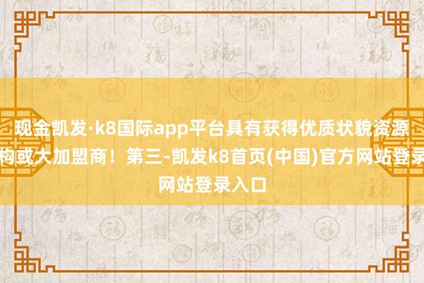 现金凯发·k8国际app平台具有获得优质状貌资源的机构或大加盟商！第三-凯发k8首页(中国)官方网站登录入口