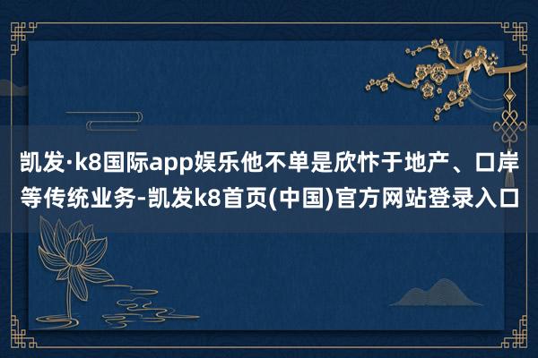 凯发·k8国际app娱乐他不单是欣忭于地产、口岸等传统业务-凯发k8首页(中国)官方网站登录入口