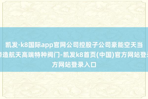 凯发·k8国际app官网公司控股子公司豪能空天当今在缔造航天高端特种阀门-凯发k8首页(中国)官方网站登录入口