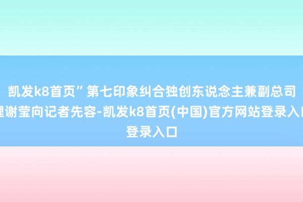 凯发k8首页”第七印象纠合独创东说念主兼副总司理谢莹向记者先容-凯发k8首页(中国)官方网站登录入口