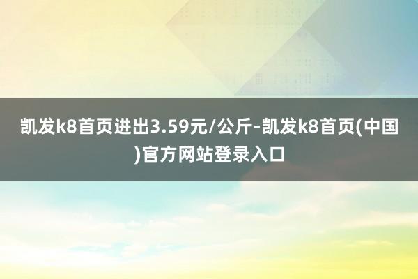 凯发k8首页进出3.59元/公斤-凯发k8首页(中国)官方网站登录入口