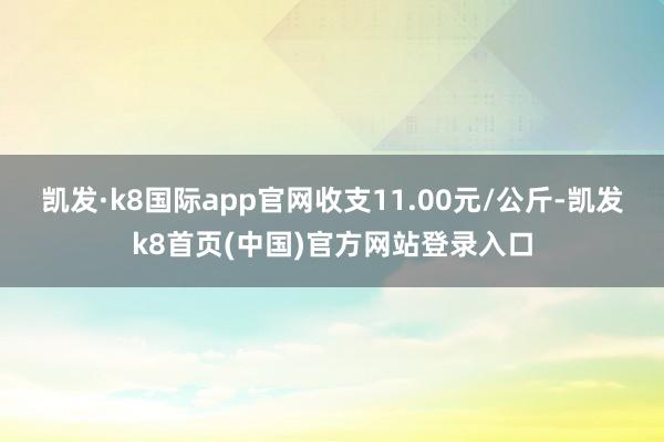 凯发·k8国际app官网收支11.00元/公斤-凯发k8首页(中国)官方网站登录入口