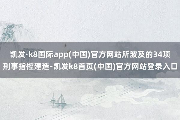 凯发·k8国际app(中国)官方网站所波及的34项刑事指控建造-凯发k8首页(中国)官方网站登录入口