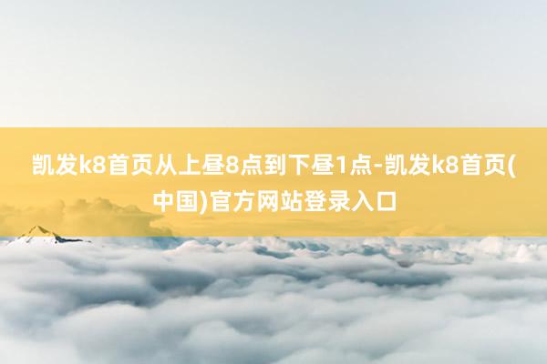 凯发k8首页从上昼8点到下昼1点-凯发k8首页(中国)官方网站登录入口