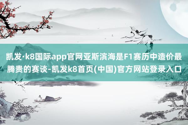 凯发·k8国际app官网亚斯滨海是F1赛历中造价最腾贵的赛谈-凯发k8首页(中国)官方网站登录入口
