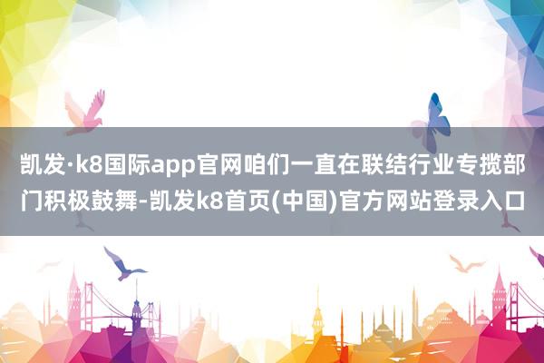 凯发·k8国际app官网咱们一直在联结行业专揽部门积极鼓舞-凯发k8首页(中国)官方网站登录入口