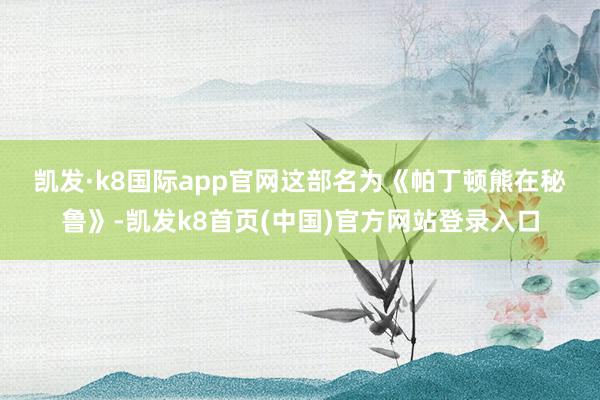 凯发·k8国际app官网 这部名为《帕丁顿熊在秘鲁》-凯发k8首页(中国)官方网站登录入口
