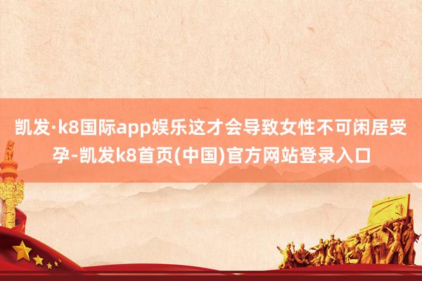 凯发·k8国际app娱乐这才会导致女性不可闲居受孕-凯发k8首页(中国)官方网站登录入口