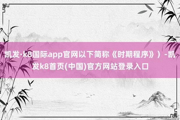 凯发·k8国际app官网以下简称《时期程序》）-凯发k8首页(中国)官方网站登录入口