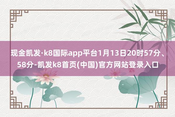现金凯发·k8国际app平台1月13日20时57分、58分-凯发k8首页(中国)官方网站登录入口