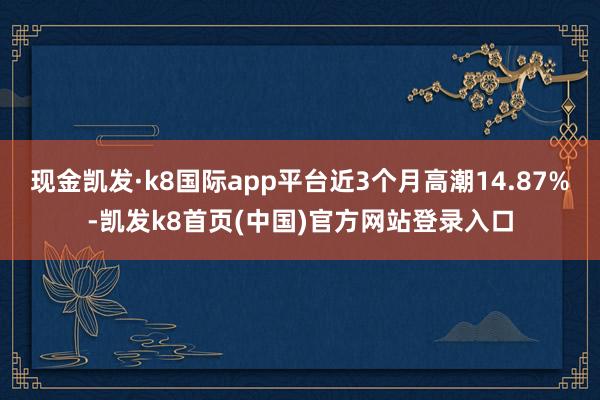 现金凯发·k8国际app平台近3个月高潮14.87%-凯发k8首页(中国)官方网站登录入口