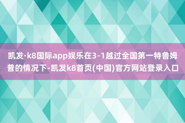 凯发·k8国际app娱乐在3-1越过全国第一特鲁姆普的情况下-凯发k8首页(中国)官方网站登录入口
