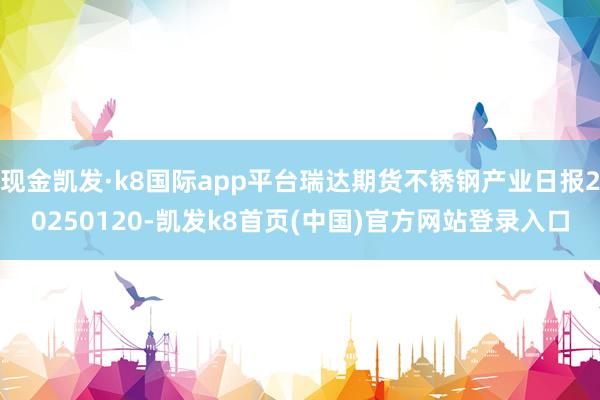 现金凯发·k8国际app平台瑞达期货不锈钢产业日报20250120-凯发k8首页(中国)官方网站登录入口