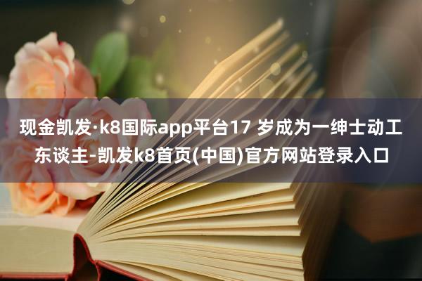 现金凯发·k8国际app平台17 岁成为一绅士动工东谈主-凯发k8首页(中国)官方网站登录入口