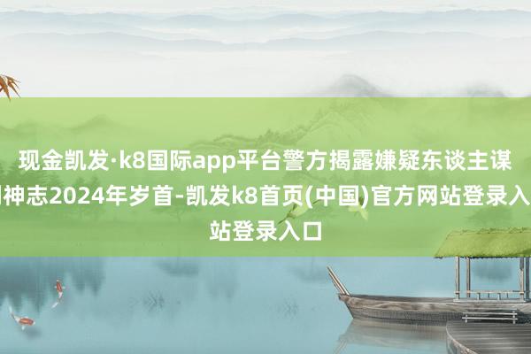 现金凯发·k8国际app平台　　警方揭露嫌疑东谈主谋利神志　　2024年岁首-凯发k8首页(中国)官方网站登录入口