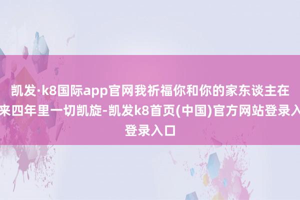 凯发·k8国际app官网我祈福你和你的家东谈主在将来四年里一切凯旋-凯发k8首页(中国)官方网站登录入口