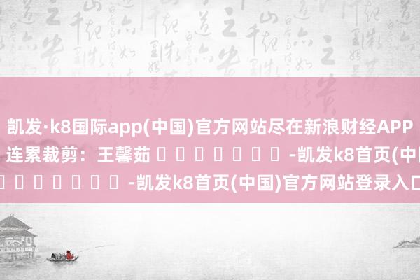 凯发·k8国际app(中国)官方网站尽在新浪财经APP            						连累裁剪：王馨茹 							-凯发k8首页(中国)官方网站登录入口