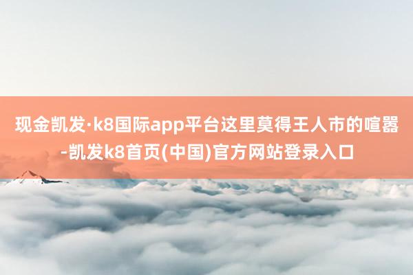 现金凯发·k8国际app平台这里莫得王人市的喧嚣-凯发k8首页(中国)官方网站登录入口