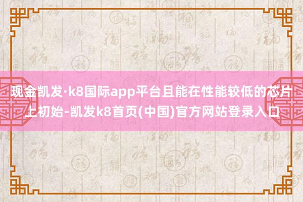现金凯发·k8国际app平台且能在性能较低的芯片上初始-凯发k8首页(中国)官方网站登录入口