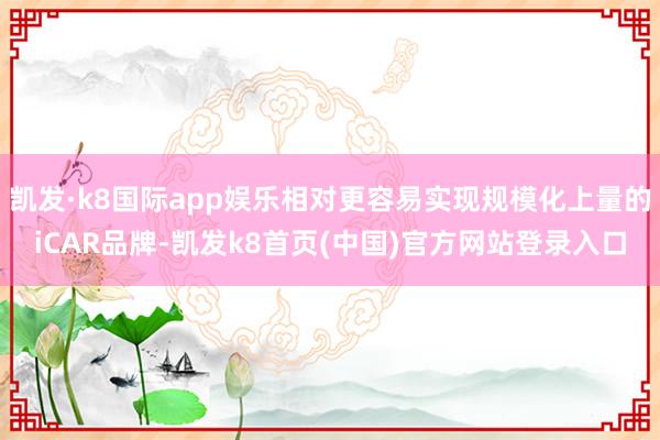 凯发·k8国际app娱乐相对更容易实现规模化上量的iCAR品牌-凯发k8首页(中国)官方网站登录入口