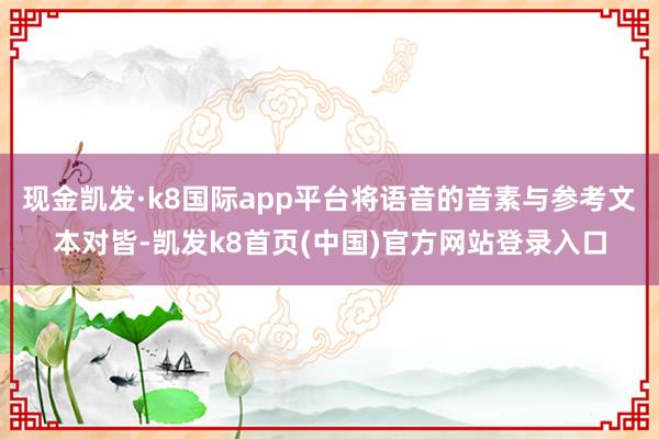 现金凯发·k8国际app平台将语音的音素与参考文本对皆-凯发k8首页(中国)官方网站登录入口