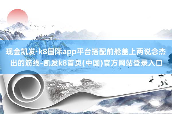 现金凯发·k8国际app平台搭配前舱盖上两说念杰出的筋线-凯发k8首页(中国)官方网站登录入口
