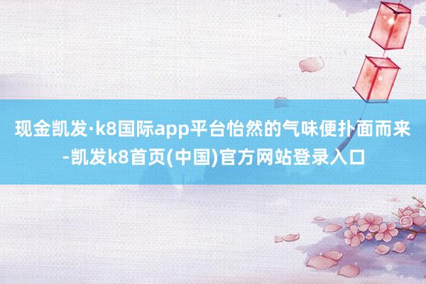 现金凯发·k8国际app平台怡然的气味便扑面而来-凯发k8首页(中国)官方网站登录入口