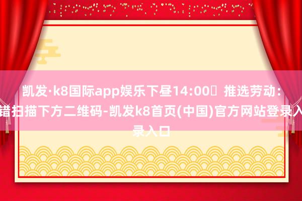 凯发·k8国际app娱乐下昼14:00✅推选劳动:不错扫描下方二维码-凯发k8首页(中国)官方网站登录入口