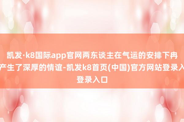凯发·k8国际app官网两东谈主在气运的安排下冉冉产生了深厚的情谊-凯发k8首页(中国)官方网站登录入口