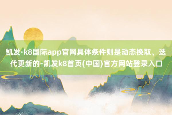 凯发·k8国际app官网具体条件则是动态换取、迭代更新的-凯发k8首页(中国)官方网站登录入口