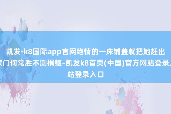 凯发·k8国际app官网绝情的一床铺盖就把她赶出了家门何常胜不测捐躯-凯发k8首页(中国)官方网站登录入口