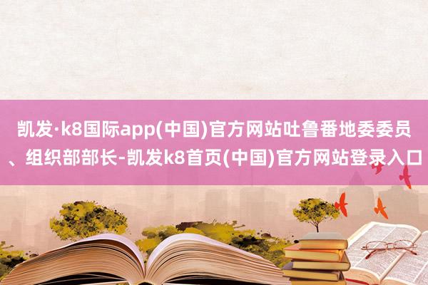 凯发·k8国际app(中国)官方网站吐鲁番地委委员、组织部部长-凯发k8首页(中国)官方网站登录入口